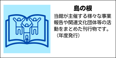 島の根　当館が主催する様々な事業報告や関連文化団体等の活動をまとめた刊行物です。（年度発行）