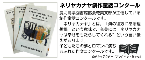 鹿児島県図書館協会奄美支部が主催している創作童話コンクールです。「ネリヤカナヤ」とは，「海の彼方にある理想郷」という意味で，奄美には&ldquo;ネリヤカナヤは幸せをもたらしてくれる&rdquo;という言い伝えがあります。子どもたちの夢とロマンに満ちあふれた作文コンクールです。