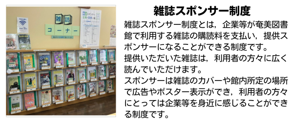 雑誌スポンサー制度とは，企業等が奄美図書館で利用する雑誌の購読料を支払い，提供スポンサーになることができる制度です。提供いただいた雑誌は，利用者の方々に広く読んでいただけます。スポンサーは雑誌のカバーや館内所定の場所で広告やポスター表示ができ，利用者の方々にとっては企業等を身近に感じることができる制度です。