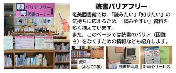 奄美図書館では，「読みたい」「知りたい」の気持ちに応えるため，「読みやすい」資料を多く揃えています。また，このページでは読書のバリア（困難さ）をなくすための情報なども紹介します。