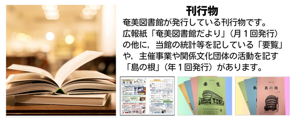 奄美図書館が発行している刊行物です。広報紙「奄美図書館だより」（月１回発行）の他に，当館の統計等を記している「要覧」や，主催事業や関係文化団体の活動を記す「島の根」（年１回発行）があります。