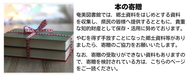奄美図書館では，郷土資料をはじめとする資料を収集し，県民の皆様へ提供するとともに，貴重な知的財産として保存・活用に努めております。やむを得ず手放すことになった郷土資料等がありましたら，寄贈のご協力をお願いいたします。なお，寄贈の受取りができない資料もありますので，寄贈を検討されている方は，こちらのページをご一読ください。