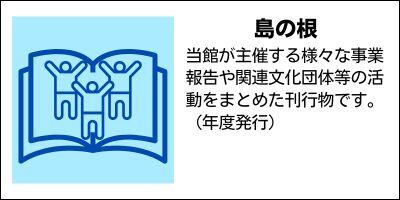 島の根　鹿児島県立奄美図書館が主催する様々な事業報告や関連文化団体等の活動をまとめた刊行物です。（年度発行）