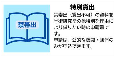 特別貸出　禁帯出（貸出不可）の資料を学術研究その他特別な理由により借りたい時の申請書です。申請は，公的な機関・団体のみが申込できます。