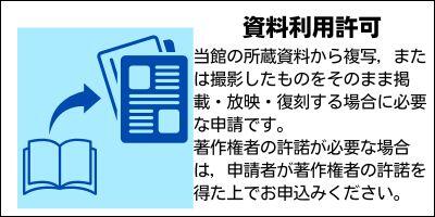 資料利用許可　当館の所蔵資料から複写，または撮影したものをそのまま掲載・放映・復刻する場合に必要な申請です。 著作権者の許諾が必要な場合は，申請者が著作権者の許諾を得た上でお申込みください。