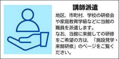 講師派遣　地区，市町村，学校の研修会や家庭教育学級などに当館の職員を派遣します。なお，当館に来館しての研修をご希望の方は，「施設見学・来館研修」のページをご覧ください。