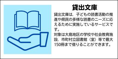 貸出文庫　貸出文庫は，子どもの読書活動の推進や県民の多様な読書のニーズに応えるために実施しているサービスです。対象は大島地区の学校や社会教育施設，市町村立図書館（室）等で最大150冊まで借りることができます。